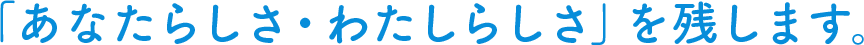 「あなたらしさ·わたしらしさ」を残します。